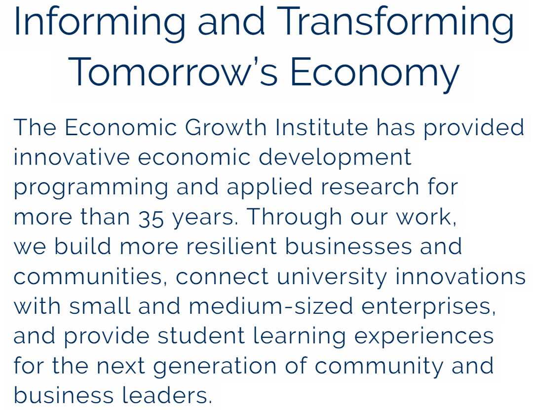 The Economic Growth Institute has provided innovative economic development programming and applied research for more than 35 years. Through our work, we build more resilient businesses and communities, connect university innovations with small and medium-sized enterprises, and provide student learning experiences for the next generation of community and business leaders.
